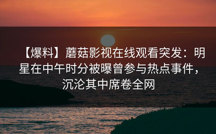 【爆料】蘑菇影视在线观看突发：明星在中午时分被曝曾参与热点事件，沉沦其中席卷全网
