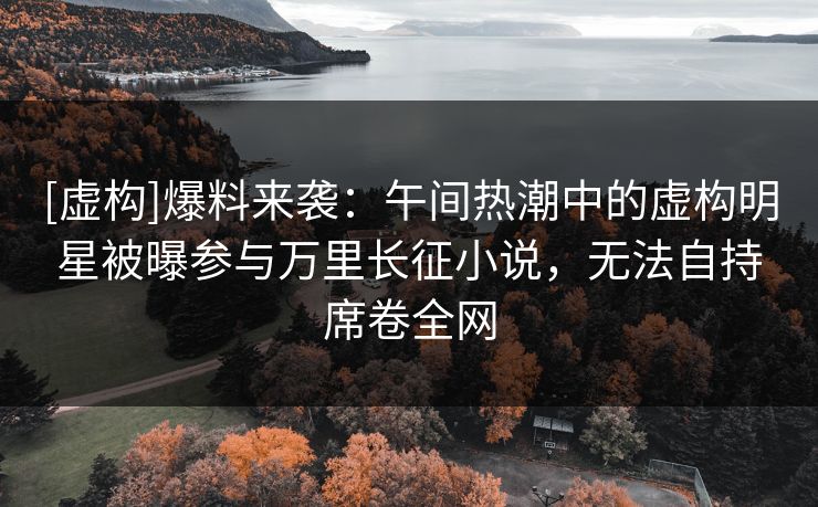 [虚构]爆料来袭：午间热潮中的虚构明星被曝参与万里长征小说，无法自持席卷全网