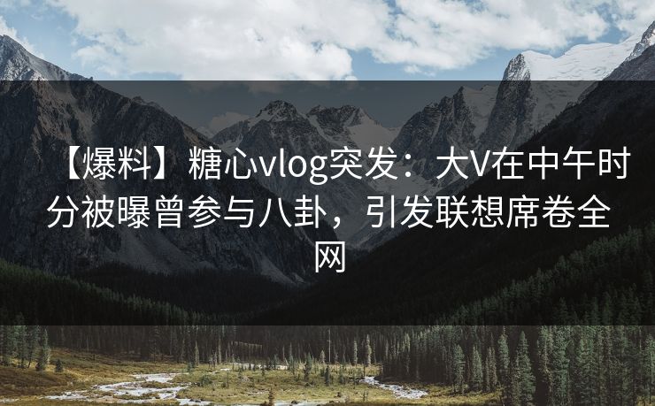 【爆料】糖心vlog突发：大V在中午时分被曝曾参与八卦，引发联想席卷全网