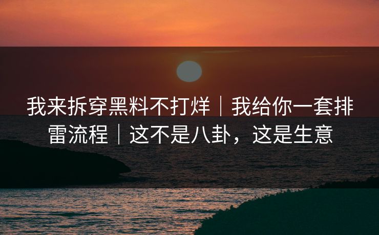 我来拆穿黑料不打烊｜我给你一套排雷流程｜这不是八卦，这是生意