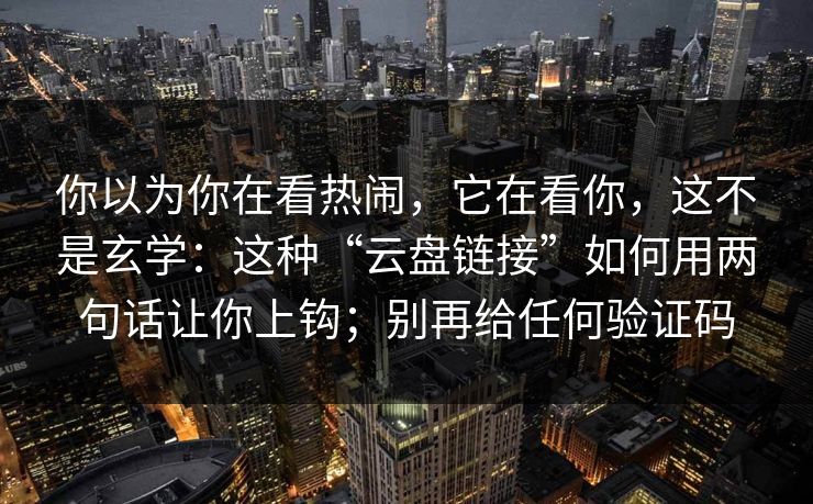 你以为你在看热闹,它在看你,这不是玄学:这种“云盘链接”如何用两句话让你上钩;别再给任何验证码 你以为你在看热闹,它在看你,这不是玄学:这种“云盘链接”如何用两句话让你上钩;别再给任何验证码