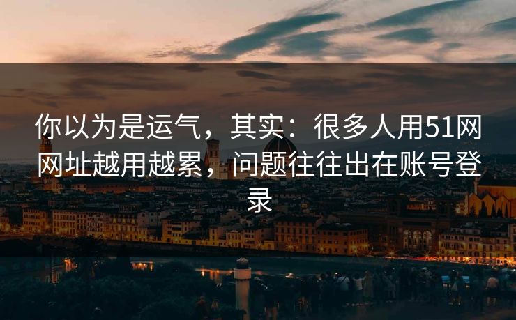 你以为是运气，其实：很多人用51网网址越用越累，问题往往出在账号登录