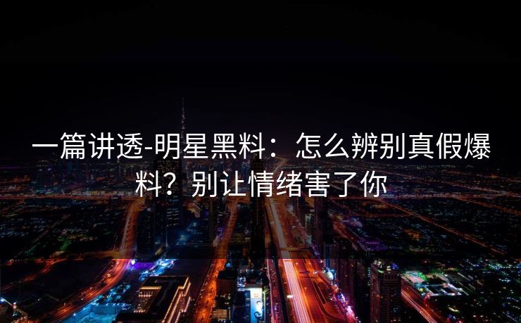一篇讲透-明星黑料:怎么辨别真假爆料?别让情绪害了你 一篇讲透-明星黑料:怎么辨别真假爆料?别让情绪害了你