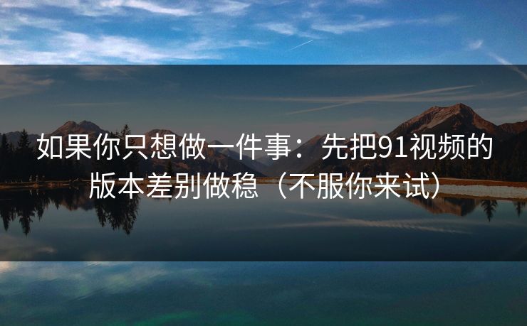 如果你只想做一件事:先把91视频的版本差别做稳(不服你来试) 如果你只想做一件事:先把91视频的版本差别做稳(不服你来试)