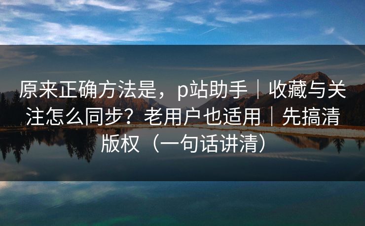 原来正确方法是，p站助手｜收藏与关注怎么同步？老用户也适用｜先搞清版权（一句话讲清）