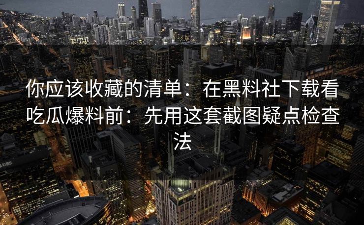 你应该收藏的清单：在黑料社下载看吃瓜爆料前：先用这套截图疑点检查法