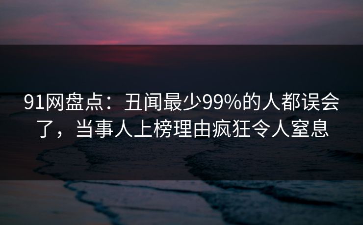 91网盘点：丑闻最少99%的人都误会了，当事人上榜理由疯狂令人窒息