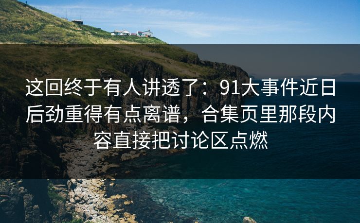 这回终于有人讲透了：91大事件近日后劲重得有点离谱，合集页里那段内容直接把讨论区点燃