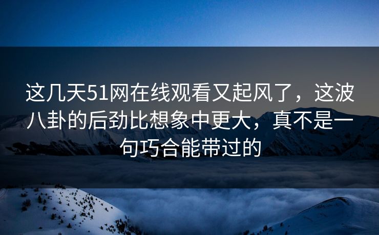 这几天51网在线观看又起风了，这波八卦的后劲比想象中更大，真不是一句巧合能带过的