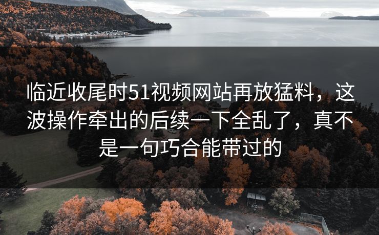 临近收尾时51视频网站再放猛料，这波操作牵出的后续一下全乱了，真不是一句巧合能带过的